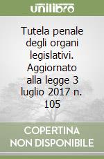 Tutela penale degli organi legislativi. Aggiornato alla legge 3 luglio 2017 n. 105