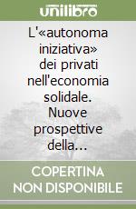 L'«autonoma iniziativa» dei privati nell'economia solidale. Nuove prospettive della sussidiarietà