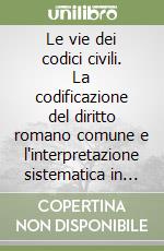 Le vie dei codici civili. La codificazione del diritto romano comune e l'interpretazione sistematica in senso pieno. Per la crescita della certezza del diritto libro