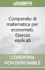 Compendio di matematica per economisti. Esercizi esplicati