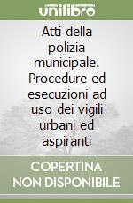 Atti della polizia municipale. Procedure ed esecuzioni ad uso dei vigili urbani ed aspiranti libro