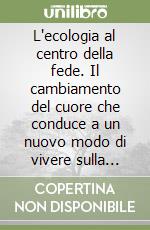 L'ecologia al centro della fede. Il cambiamento del cuore che conduce a un nuovo modo di vivere sulla terra