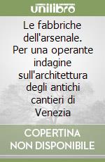 Le fabbriche dell'arsenale. Per una operante indagine sull'architettura degli antichi cantieri di Venezia libro