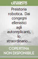 Preistoria robotica. Dai congegni ellenistici agli autoreplicanti, lo straordinario viaggio dell'uomo verso le macchine per fare e per pensare libro