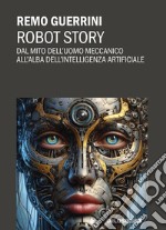 Robot story. Dal mito dell'uomo meccanico all'alba dell'Intelligenza Artificiale