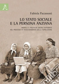 Lo stato sociale e la persona anziana. Modelli e politiche sociali integrate nel processo di invecchiamento della popolazione libro