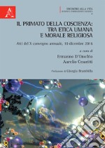 Il primato della coscienza: tra etica umana e morale religiosa. Atti del X convegno annuale, 10 dicembre 2016 libro