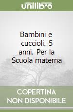 Bambini e cuccioli. 5 anni. Per la Scuola materna libro