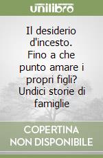 Il desiderio d'incesto. Fino a che punto amare i propri figli? Undici storie di famiglie