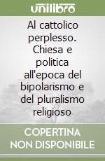 Al cattolico perplesso. Chiesa e politica all'epoca del bipolarismo e del pluralismo religioso libro