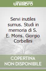 Servi inutiles sumus. Studi in memoria di S. E. Mons. Giorgio Corbellini libro
