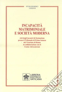 Incapacità matrimoniale e società moderna. Atti degli incontri di formazione presso il Tribunale di Prima Istanza del Vicariato di Roma in collaborazione con il Coetus Advicatorum libro