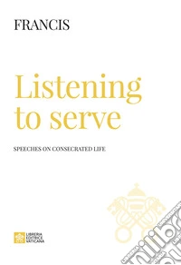 Listening to serve. Speeches on consecrated life libro