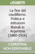 La fine del caudillismo. Politica e istituzioni liberali in Argentina (1880-1916)