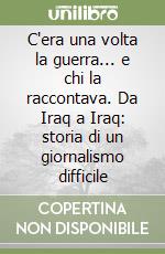 C'era una volta la guerra... e chi la raccontava. Da Iraq a Iraq: storia di un giornalismo difficile libro