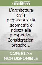 L'architettura civile preparata su la geometria e ridotta alle prospettive. Considerazioni pratiche (rist. anast. 1711)