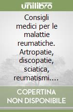 Consigli medici per le malattie reumatiche. Artropatie, discopatie, sciatica, reumatismi. Cause, terapia, prevenzione libro