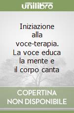 Iniziazione alla voce-terapia. La voce educa la mente e il corpo canta libro