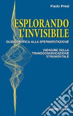 Esplorando l'invisibile. Guida pratica alla sperimentazione. Indagine sulla transcomunicazione strumentale