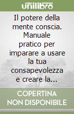 Il potere della mente conscia. Manuale pratico per imparare a usare la tua consapevolezza e creare la vita che desideri libro