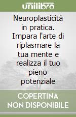 Neuroplasticità in pratica. Impara l'arte di riplasmare la tua mente e realizza il tuo pieno potenziale libro