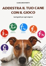 Addestra il tuo cane con il gioco. Tanti giochi per ogni esigenza libro