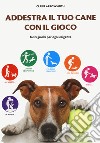 Addestra il tuo cane con il gioco. Tanti giochi per ogni esigenza libro di Arrowsmith Claire