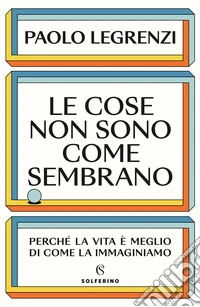 Le cose non sono come sembrano. Perch� la vita � meglio di come la immaginiamo