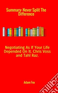 Summary of Never split the difference. Negotiating as if your life depended on it by Chris Voss and Tahl Raz libro