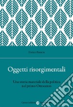 Oggetti risorgimentali. Una storia materiale della politica nel primo Ottocento libro