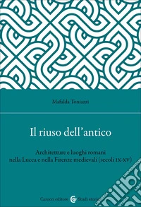 Il riuso dell'antico. Architetture e luoghi romani nella Lucca e nella Firenze medievali (secoli IX-XV) libro