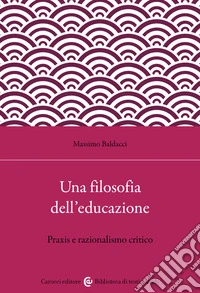 Una filosofia dell'educazione. Razionalismo critico e filosofia della praxis libro