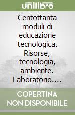 Centottanta moduli di educazione tecnologica. Risorse, tecnologia, ambiente. Laboratorio. Banca dati. Per la Scuola media libro