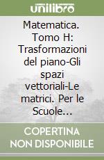 Matematica. Tomo H: Trasformazioni del piano-Gli spazi vettoriali-Le matrici. Per le Scuole superiori libro