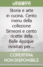 Storia e arte in cucina. Cento menu della collezione Simeoni e cento ricette della Belle époque rivisitati per la tavola del duemila libro