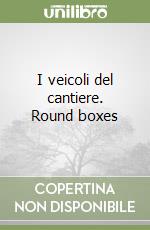 I veicoli del cantiere. Round boxes libro