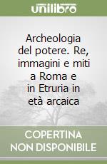 Archeologia del potere. Re, immagini e miti a Roma e in Etruria in età arcaica libro