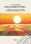 Voglio essere pittore. Conoscere tutto quello che serve per imparare o migliorare a dipingere libro