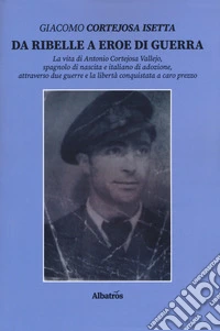 Da ribelle a eroe di guerra. La vita di Antonio Cortejosa Vallejo, spagnolo di nascita e italiano di adozione, attraverso due guerre e la libertà conquistata a caro prezzo libro