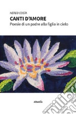 Canti d'amore. Poesie di un padre alla figlia in cielo libro