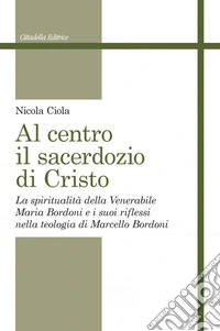 Al centro il sacerdozio di Cristo. La spiritualità della Venerabile Maria Bordoni e i suoi riflessi nella teologia di Marcello Bordoni