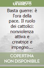 Basta guerre: è l'ora della pace. Il ruolo dei cattolici: nonviolenza attiva e creatrice e impegno politico libro