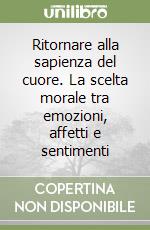 Ritornare alla sapienza del cuore. La scelta morale tra emozioni, affetti e sentimenti libro