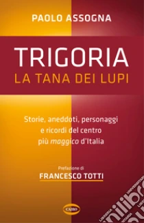 Trigoria. La tana dei lupi. Storie, aneddoti, personaggi e ricordi del centro pi� maggico d'Italia