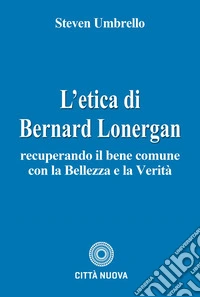 L'etica di Bernard Lonergan. Recuperando il bene comune con la bellezza e la verità libro