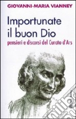 Importunate il buon Dio. Pensieri e discorsi del curato d'Ars libro