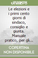 Le elezioni e i primi cento giorni di sindaco, consiglio e giunta. Manuale pratico, per gli adempimenti dell'ufficio elettorale e della segreteria, dall'indizione delle elezioni ai primi mesi di vita degli organi comunali