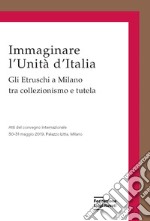 Immaginare l'Unità d'Italia. Gli Etruschi a Milano tra collezionismo e tutela libro