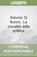 Antonio Di Nunno. La moralità della politica libro