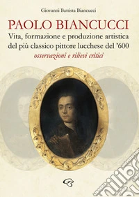 Paolo Biancucci. Vita, formazione e produzione artistica del più classico pittore lucchese del '600. Osservazioni e rilievi critici libro